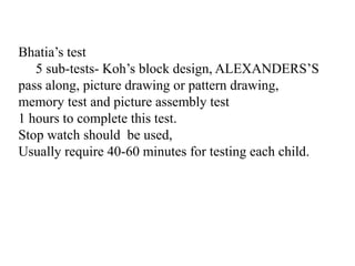Bhatia’s test
5 sub-tests- Koh’s block design, ALEXANDERS’S
pass along, picture drawing or pattern drawing,
memory test and picture assembly test
1 hours to complete this test.
Stop watch should be used,
Usually require 40-60 minutes for testing each child.
 