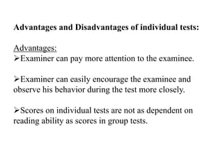 Advantages and Disadvantages of individual tests:
Advantages:
Examiner can pay more attention to the examinee.
Examiner can easily encourage the examinee and
observe his behavior during the test more closely.
Scores on individual tests are not as dependent on
reading ability as scores in group tests.
 