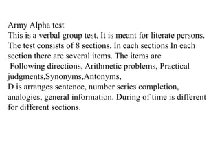 Army Alpha test
This is a verbal group test. It is meant for literate persons.
The test consists of 8 sections. In each sections In each
section there are several items. The items are
Following directions, Arithmetic problems, Practical
judgments,Synonyms,Antonyms,
D is arranges sentence, number series completion,
analogies, general information. During of time is different
for different sections.
 