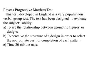 Ravens Progressive Matrices Test
This test, developed in England is a very popular non
verbal group test. The test has been designed to evaluate
the subjects’ ability
a) To see the relationship between geometric figures or
designs
b)To perceive the structure of a design in order to select
the appropriate part for completion of each pattern.
c) Time 20 minute max.
 