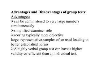 Advantages and Disadvantages of group tests:
Advantages:
can be administered to very large numbers
simultaneously
simplified examiner role
scoring typically more objective
large, representative samples often used leading to
better established norms
A highly verbal group test can have a higher
validity co-efficient than an individual test.
 