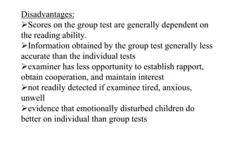 Disadvantages:
Scores on the group test are generally dependent on
the reading ability.
Information obtained by the group test generally less
accurate than the individual tests
examiner has less opportunity to establish rapport,
obtain cooperation, and maintain interest
not readily detected if examinee tired, anxious,
unwell
evidence that emotionally disturbed children do
better on individual than group tests
 