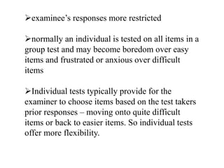 examinee’s responses more restricted
normally an individual is tested on all items in a
group test and may become boredom over easy
items and frustrated or anxious over difficult
items
Individual tests typically provide for the
examiner to choose items based on the test takers
prior responses – moving onto quite difficult
items or back to easier items. So individual tests
offer more flexibility.
 