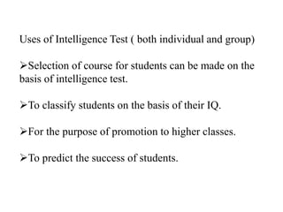 Uses of Intelligence Test ( both individual and group)
Selection of course for students can be made on the
basis of intelligence test.
To classify students on the basis of their IQ.
For the purpose of promotion to higher classes.
To predict the success of students.
 