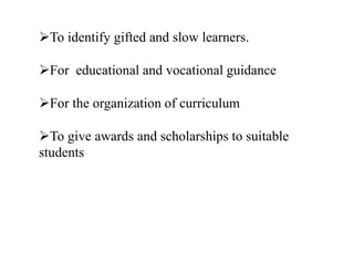 To identify gifted and slow learners.
For educational and vocational guidance
For the organization of curriculum
To give awards and scholarships to suitable
students
 
