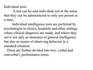 Individual tests:
A test can be said individual test in the sense
that they can be administered to only one person at
a time..
Individual intelligence tests are preferred by
psychologist in clinics, hospitals and other settings
where clinical diagnosis are made, and where they
serve not only as measures of general intelligence
but also as means of observing behavior in a
standard situation.
These are further divided into two, verbal and
nonverbal ( performance tests).
 
