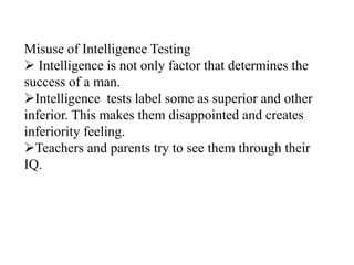 Misuse of Intelligence Testing
 Intelligence is not only factor that determines the
success of a man.
Intelligence tests label some as superior and other
inferior. This makes them disappointed and creates
inferiority feeling.
Teachers and parents try to see them through their
IQ.
 