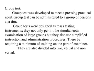 Group test:
Group test was developed to meet a pressing practical
need. Group test can be administered to a group of persons
at a time.
Group tests were designed as mass testing
instruments; they not only permit the simultaneous
examination of large groups but they also use simplified
instruction and administration procedures. There by
requiring a minimum of training on the part of examiner.
They are also divided into two, verbal and non
verbal.
 