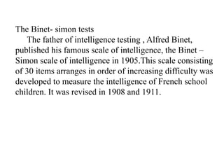 The Binet- simon tests
The father of intelligence testing , Alfred Binet,
published his famous scale of intelligence, the Binet –
Simon scale of intelligence in 1905.This scale consisting
of 30 items arranges in order of increasing difficulty was
developed to measure the intelligence of French school
children. It was revised in 1908 and 1911.
 