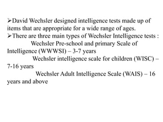 David Wechsler designed intelligence tests made up of
items that are appropriate for a wide range of ages.
There are three main types of Wechsler Intelligence tests :
Wechsler Pre-school and primary Scale of
Intelligence (WWWSI) – 3-7 years
Wechsler intelligence scale for children (WISC) –
7-16 years
Wechsler Adult Intelligence Scale (WAIS) – 16
years and above
 
