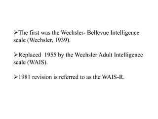 The first was the Wechsler- Bellevue Intelligence
scale (Wechsler, 1939).
Replaced 1955 by the Wechsler Adult Intelligence
scale (WAIS).
1981 revision is referred to as the WAIS-R.
 