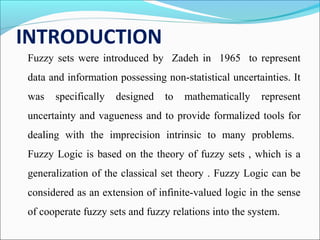 INTRODUCTION
Fuzzy sets were introduced by Zadeh in 1965 to represent
data and information possessing non-statistical uncertainties. It
was specifically designed to mathematically represent
uncertainty and vagueness and to provide formalized tools for
dealing with the imprecision intrinsic to many problems.
Fuzzy Logic is based on the theory of fuzzy sets , which is a
generalization of the classical set theory . Fuzzy Logic can be
considered as an extension of infinite-valued logic in the sense
of cooperate fuzzy sets and fuzzy relations into the system.
 