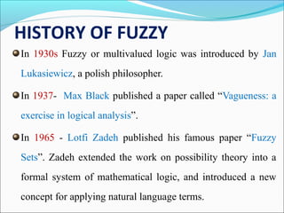 HISTORY OF FUZZY
In 1930s Fuzzy or multivalued logic was introduced by Jan
Lukasiewicz, a polish philosopher.
In 1937- Max Black published a paper called “Vagueness: a
exercise in logical analysis”.
In 1965 - Lotfi Zadeh published his famous paper “Fuzzy
Sets”. Zadeh extended the work on possibility theory into a
formal system of mathematical logic, and introduced a new
concept for applying natural language terms.
 