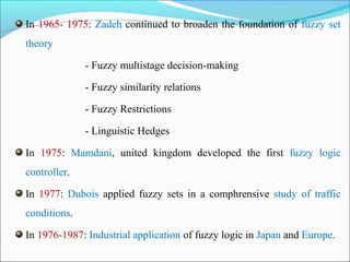 In 1965- 1975: Zadeh continued to broaden the foundation of fuzzy set
theory
- Fuzzy multistage decision-making
- Fuzzy similarity relations
- Fuzzy Restrictions
- Linguistic Hedges
In 1975: Mamdani, united kingdom developed the first fuzzy logic
controller.
In 1977: Dubois applied fuzzy sets in a comphrensive study of traffic
conditions.
In 1976-1987: Industrial application of fuzzy logic in Japan and Europe.
 