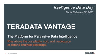 1
TERADATA VANTAGE
The Platform for Pervasive Data Intelligence
Rise above the complexity, cost, and inadequacy
of today’s analytics landscape
© 2020 Teradata
Intelligence Data Day
Paris, February 5th 2020
 