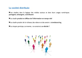 La société distribuée 
! 
▶Les citadins dans la logique des médias sociaux et dans leurs usages numériques 
partagent, échangent, contribuent 
! 
▶Le citadin produit et diffuse de l'information en temps réel 
! 
▶Le citadin produit de la richesse, des valeurs et des savoirs : crowdsourcing 
! 
▶Le citoyen participe, co-invente, co-construit, co-décide ? 
! 
! 
! 
! 
!!!!!!!!!! 
 