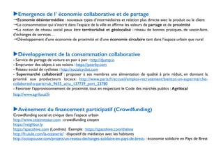 ▶Emergence de l’ économie collaborative et de partage 
→Economie désintermédiée : nouveaux types d’intermédiaires et relation plus directe avec le produit ou le client 
→Le consommation qui s’inscrit dans l’espace de la ville et affirme les valeurs de partage et de proximité 
→La notion de réseau social peux être territorialisé et géolocalisé : réseau de bonnes pratiques, de savoir-faire, 
d’échanges de services… 
→Développement d’une économie de proximité et d’une économie circulaire tant dans l’espace urbain que rural 
!! 
▶Développement de la consommation collaborative 
- Service de partage de voiture en pair à pair : http://djump.in 
- Emprunter des objets à ses voisins : https://peerby.com 
- Réseau social de cyclistes : http://socialcyclist.com 
- Supermarché collaboratif : proposer à ses membres une alimentation de qualité à prix réduit, en donnant la 
priorité aux producteurs locaux: http://www.paris.fr/accueil/emploi-recrutement/bientot-un-supermarche-collaboratif- 
a-paris/rub_9655_actu_137739_port_23780 
- Favoriser l'approvisionnement de proximité, tout en respectant le Code des marchés publics : Agrilocal 
http://www.agrilocal.fr 
! 
! 
▶Avènement du financement participatif (Crowdfunding) 
Crowdfunding social et civique dans l’espace urbain 
http://www.citizinvestor.com : crowdfunding citoyen 
https://neighbor.ly 
https://spacehive.com (Londres) Exemple : https://spacehive.com/theline 
http://fr.ulule.com/la-nizanerie/ : dispositif de médiation avec les habitants 
http://octopousse.com/projets/un-reseau-dechanges-solidaire-en-pays-de-brest- : économie solidaire en Pays de Brest 
 