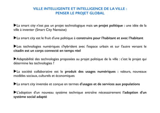 VILLE INTELLIGENTE ET INTELLIGENCE DE LA VILLE : 
PENSER LE PROJET GLOBAL 
! 
! 
▶La smart city n'est pas un projet technologique mais un projet politique : une idée de la 
ville à inventer (Smart City Nantaise) 
! 
▶La smart city est le fruit d'une politique à construire pour l'habitant et avec l’habitant 
! 
▶Les technologies numériques s'hybrident avec l'espace urbain et sur l'autre versant le 
citadin est un corps connecté en temps réel 
! 
▶Adaptabilité des technologies proposées au projet politique de la ville : c’est le projet qui 
détermine les technologies ? 
! 
▶La société collaborative est le produit des usages numériques : valeurs, nouveaux 
modèles sociaux, culturels et économiques 
! 
▶La smart city inventée et conçue en termes d'usages et de services aux populations 
! 
▶L'adoption d’un nouveau système technique entraîne nécessairement l’adoption d'un 
système social adapté 
! 
 