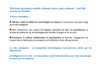 Ville facile, pertinente, sensible, résiliante, douce, agile, ambiante… bref ville 
centrée sur l’humain 
! 
Trouver l’équilibre… 
! 
▶ Rendre visible et lisible les technologies au citoyen et construire une autre image 
de la ville intelligente 
! 
▶Faire comprendre aux citadins les impacts concrets sur leur vie quotidienne en 
termes de qualité de vie, de développement durable, d’usages et de services 
! 
▶Développer la culture collaborative et participative et favoriser l'engagement du 
citoyen dans la fabrication, la conception et la définition d'une ville pertinente 
! 
! 
La ville intelligente : un écosystème technologique interconnecté, piloté par les 
algorithmes 
! 
L'intelligence de la ville : un écosystème social interconnecté, usant des technologies 
et porté par les habitants 
!! 
 