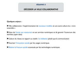 SÉQUENCE 
2 
! 
DÉCODER 
LA 
VILLE 
COLLABORATIVE 
Quelques enjeux : 
! 
▶Ville collaborative : l’expérimentation de nouveaux modèles et une autre culture du « vivre 
ensemble » 
! 
▶Enjeu de l’accès aux ressources et aux services numériques et de garantir l’ouverture des 
données (open data) 
! 
▶Culture du réseau et rapport au citadin : la médiation plutôt que la communication 
! 
▶Favoriser l’innovation sociale par les usages numériques 
! 
▶Réduire la fracture sociale accentuée par les technologies numériques 
 