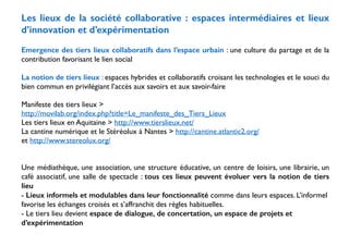 Les lieux de la société collaborative : espaces intermédiaires et lieux 
d’innovation et d’expérimentation 
! 
Emergence des tiers lieux collaboratifs dans l’espace urbain : une culture du partage et de la 
contribution favorisant le lien social 
! 
La notion de tiers lieux : espaces hybrides et collaboratifs croisant les technologies et le souci du 
bien commun en privilégiant l’accès aux savoirs et aux savoir-faire 
! 
Manifeste des tiers lieux > 
http://movilab.org/index.php?title=Le_manifeste_des_Tiers_Lieux 
Les tiers lieux en Aquitaine > http://www.tierslieux.net/ 
La cantine numérique et le Stéréolux à Nantes > http://cantine.atlantic2.org/ 
et http://www.stereolux.org/ 
! 
! 
Une médiathèque, une association, une structure éducative, un centre de loisirs, une librairie, un 
café associatif, une salle de spectacle : tous ces lieux peuvent évoluer vers la notion de tiers 
lieu 
- Lieux informels et modulables dans leur fonctionnalité comme dans leurs espaces. L’informel 
favorise les échanges croisés et s’affranchit des règles habituelles. 
- Le tiers lieu devient espace de dialogue, de concertation, un espace de projets et 
d’expérimentation 
 