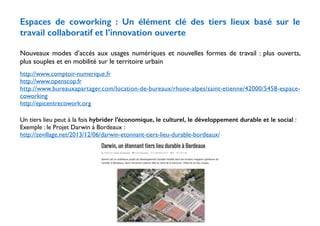Espaces de coworking : Un élément clé des tiers lieux basé sur le 
travail collaboratif et l’innovation ouverte 
! 
Nouveaux modes d’accès aux usages numériques et nouvelles formes de travail : plus ouverts, 
plus souples et en mobilité sur le territoire urbain 
! 
http://www.comptoir-numerique.fr 
http://www.openscop.fr 
http://www.bureauxapartager.com/location-de-bureaux/rhone-alpes/saint-etienne/42000/5458-espace-coworking 
http://epicentrecowork.org 
! 
Un tiers lieu peut à la fois hybrider l’économique, le culturel, le développement durable et le social : 
Exemple : le Projet Darwin à Bordeaux : 
http://zevillage.net/2013/12/06/darwin-etonnant-tiers-lieu-durable-bordeaux/ 
 