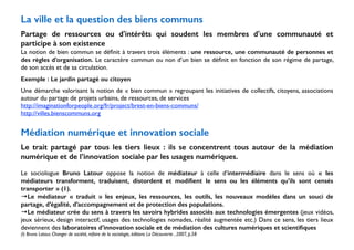 La ville et la question des biens communs 
! 
Partage de ressources ou d'intérêts qui soudent les membres d'une communauté et 
participe à son existence 
La notion de bien commun se définit à travers trois éléments : une ressource, une communauté de personnes et 
des règles d’organisation. Le caractère commun ou non d’un bien se définit en fonction de son régime de partage, 
de son accès et de sa circulation. 
Exemple : Le jardin partagé ou citoyen 
Une démarche valorisant la notion de « bien commun » regroupant les initiatives de collectifs, citoyens, associations 
autour du partage de projets urbains, de ressources, de services 
http://imaginationforpeople.org/fr/project/brest-en-biens-communs/ 
http://villes.bienscommuns.org 
! 
Médiation numérique et innovation sociale 
! 
Le trait partagé par tous les tiers lieux : ils se concentrent tous autour de la médiation 
numérique et de l’innovation sociale par les usages numériques. 
! 
Le sociologue Bruno Latour oppose la notion de médiateur à celle d’intermédiaire dans le sens où « les 
médiateurs transforment, traduisent, distordent et modifient le sens ou les éléments qu’ils sont censés 
transporter » (1). 
→Le médiateur « traduit » les enjeux, les ressources, les outils, les nouveaux modèles dans un souci de 
partage, d’égalité, d’accompagnement et de protection des populations. 
→Le médiateur crée du sens à travers les savoirs hybrides associés aux technologies émergentes (jeux vidéos, 
jeux sérieux, design interactif, usages des technologies nomades, réalité augmentée etc.) Dans ce sens, les tiers lieux 
deviennent des laboratoires d’innovation sociale et de médiation des cultures numériques et scientifiques 
(I) Bruno Latour, Changer de société, refaire de la sociologie, éditions La Découverte , 2007, p.58 
 