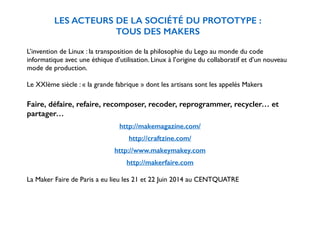 LES ACTEURS DE LA SOCIÉTÉ DU PROTOTYPE : 
TOUS DES MAKERS 
! 
L’invention de Linux : la transposition de la philosophie du Lego au monde du code 
informatique avec une éthique d’utilisation. Linux à l’origine du collaboratif et d’un nouveau 
mode de production. 
! 
Le XXIème siècle : « la grande fabrique » dont les artisans sont les appelés Makers 
! 
Faire, défaire, refaire, recomposer, recoder, reprogrammer, recycler… et 
partager… 
! 
http://makemagazine.com/ 
! 
http://craftzine.com/ 
! 
http://www.makeymakey.com 
! 
http://makerfaire.com 
La Maker Faire de Paris a eu lieu les 21 et 22 Juin 2014 au CENTQUATRE 
 