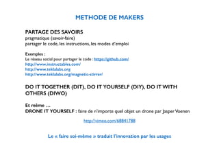 METHODE DE MAKERS 
! 
PARTAGE DES SAVOIRS 
pragmatique (savoir-faire) 
partager le code, les instructions, les modes d’emploi 
! 
Exemples : 
Le réseau social pour partager le code : https://github.com/ 
http://www.instructables.com/ 
http://www.teklalabs.org 
http://www.teklalabs.org/magnetic-stirrer/ 
! 
DO IT TOGETHER (DIT), DO IT YOURSELF (DIY), DO IT WITH 
OTHERS (DIWO) 
! 
Et même … 
DRONE IT YOURSELF : faire de n’importe quel objet un drone par Jasper Voenen 
http://vimeo.com/68841788 
! 
Le « faire soi-même » traduit l’innovation par les usages 
 