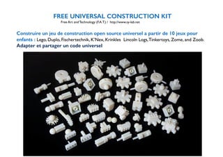 FREE UNIVERSAL CONSTRUCTION KIT 
Free Art and Technology (F.A.T.) / http://www.sy-lab.net 
! 
Construire un jeu de construction open source universel a partir de 10 jeux pour 
enfants : Lego, Duplo, Fischertechnik, K’Nex, Krinkles Lincoln Logs, Tinkertoys, Zome, and Zoob. 
Adapter et partager un code universel 
 