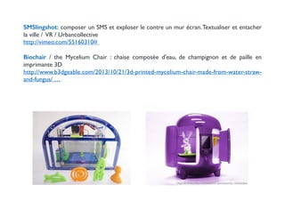 ! 
SMSlingshot: composer un SMS et exploser le contre un mur écran. Textualiser et entacher 
la ville / VR / Urbancollective 
http://vimeo.com/55160310# 
! 
Biochair / the Mycelium Chair : chaise composée d'eau, de champignon et de paille en 
imprimante 3D 
http://www.b3dgeable.com/2013/10/21/3d-printed-mycelium-chair-made-from-water-straw-and- 
fungus/ … 
! 
 