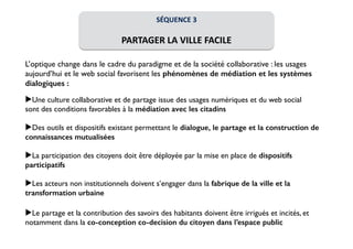 SÉQUENCE 
3 
! 
PARTAGER 
LA 
VILLE 
FACILE 
! 
L’optique change dans le cadre du paradigme et de la société collaborative : les usages 
aujourd’hui et le web social favorisent les phénomènes de médiation et les systèmes 
dialogiques : 
! 
▶Une culture collaborative et de partage issue des usages numériques et du web social 
sont des conditions favorables à la médiation avec les citadins 
! 
▶Des outils et dispositifs existant permettant le dialogue, le partage et la construction de 
connaissances mutualisées 
! 
▶La participation des citoyens doit être déployée par la mise en place de dispositifs 
participatifs 
! 
▶Les acteurs non institutionnels doivent s’engager dans la fabrique de la ville et la 
transformation urbaine 
! 
▶Le partage et la contribution des savoirs des habitants doivent être irrigués et incités, et 
notamment dans la co-conception co-decision du citoyen dans l’espace public 
 