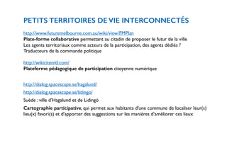 PETITS TERRITOIRES DE VIE INTERCONNECTÉS 
! 
http://www.futuremelbourne.com.au/wiki/view/FMPlan 
Plate-forme collaborative permettant au citadin de proposer le futur de la ville 
Les agents territoriaux comme acteurs de la participation, des agents dédiés ? 
Traducteurs de la commande politique 
! 
http://wikicitemtl.com/ 
Plateforme pédagogique de participation citoyenne numérique 
! 
http://dialog.spacescape.se/hagalund/ 
http://dialog.spacescape.se/lidingo/ 
Suède : ville d’Hagalund et de Lidingö 
Cartographie participative, qui permet aux habitants d'une commune de localiser leur(s) 
lieu(x) favori(s) et d'apporter des suggestions sur les manières d'améliorer ces lieux 
 