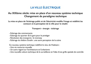 LA VILLE ÉLECTRIQUE 
! 
Au XIXème siècle: mise en place d'un nouveau système technique 
Changement de paradigme technique 
! 
La mise en place de l'éclairage public et de l'électricité modifie l'image et redéfinit les 
contours et la perception de la ville pour le citadin 
Transport – énergie - éclairage 
! 
- Eclairage des commerçants 
- Eclairage du quartier de la gare pour le protéger 
- Révolution des transports : le tramway 
- Eclairage du théâtre Graslin : une autre perception de la scène 
! 
Ce nouveau système technique redéfinit le vécu de l’habitant : 
- Une vie nocturne nouvelle 
- Un autre regard sur l'architecture et l'urbanisme 
- Une nouvelle culture technique de la surveillance et l’idée d’une grille spatiale de contrôle 
 