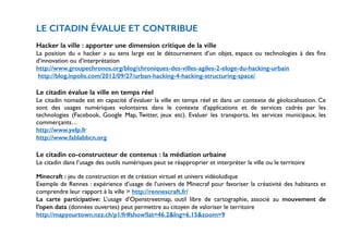 LE CITADIN ÉVALUE ET CONTRIBUE 
! 
Hacker la ville : apporter une dimension critique de la ville 
La position du « hacker » au sens large est le détournement d’un objet, espace ou technologies à des fins 
d’innovation ou d’interprétation 
http://www.groupechronos.org/blog/chroniques-des-villes-agiles-2-eloge-du-hacking-urbain 
http://blog.inpolis.com/2012/09/27/urban-hacking-4-hacking-structuring-space/ 
! 
Le citadin évalue la ville en temps réel 
Le citadin nomade est en capacité d’évaluer la ville en temps réel et dans un contexte de géolocalisation. Ce 
sont des usages numériques volontaires dans le contexte d’applications et de services cadrés par les 
technologies (Facebook, Google Map, Twitter, jeux etc). Evaluer les transports, les services municipaux, les 
commerçants… 
http://www.yelp.fr 
http://www.fablabbcn.org 
! 
Le citadin co-constructeur de contenus : la médiation urbaine 
Le citadin dans l’usage des outils numériques peut se réapproprier et interpréter la ville ou le territoire 
! 
Minecraft : jeu de construction et de création virtuel et univers vidéoludique 
Exemple de Rennes : expérience d’usage de l’univers de Minecraf pour favoriser la créativité des habitants et 
comprendre leur rapport à la ville > http://rennescraft.fr/ 
La carte participative: L’usage d’Openstreetmap, outil libre de cartographie, associé au mouvement de 
l’open data (données ouvertes) peut permettre au citoyen de valoriser le territoire 
http://mapyourtown.nzz.ch/p1/fr#show!lat=46.2&lng=6.15&zoom=9 
! 
 