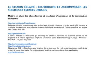 LE CITADIN ÉCLAIRÉ : CO-PRODUIRE ET ACCOMPAGNER LES 
SERVICES ET ESPACES URBAINS 
! 
Mettre en place des plates-formes et interfaces d’expression et de contribution 
citoyennes 
! 
http://www.influents.fr/public/about 
Influents : initiative expérimentale pour faciliter la participation citoyenne. Le projet vise à offrir à chacun la 
possibilité de développer son influence citoyenne individuelle, autrement dit l’impact positif de ses actions 
dans l’espace de la ville 
! 
http://giveaminute.info 
« Give a minute » : Plate-forme qui encourage les citadins à répondre aux questions posées par les 
dirigeants de la ville de façon toute simple. En une minute (sorte de brainstorming) : Chicago - Memphis - 
New York - San Jose - les post it 
! 
http://www.rioeuamoeucuido.com.br 
http://riomais.benfeitoria.com 
Plate-forme RIO + : Plate-forme pour imaginer des projets pour Rio : cela va de l’application mobile à des 
projets de tunnel dans la ville. Ces projets peuvent bénéficier de la plate-forme de crowdfunding 
http://benfeitoria.com/ 
!! 
 