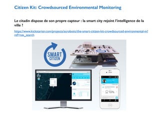 Citizen Kit: Crowdsourced Environmental Monitoring 
! 
Le citadin dispose de son propre capteur : la smart city rejoint l’intelligence de la 
ville ? 
https://www.kickstarter.com/projects/acrobotic/the-smart-citizen-kit-crowdsourced-environmental-m? 
ref=nav_search 
 