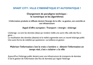 ! 
SMART CITY : VILLE CYBERNÉTIQUE ET AUTOMATIQUE ? 
! 
Changement de paradigme technique : 
le numérique et les algorithmes 
! 
L'information produite et diffusée devient l'énergie de la ville : sa gestion, son contrôle et 
son infrastructure 
! 
Appel d'offre européen : Transport – énergie - éclairage 
! 
L'éclairage : ce sont les données (data) qui rendent visible une autre ville, celle des flux à 
gérer… 
La visualisation des données (dataviz) et la réalité augmentée sont un nouvel éclairage public 
Une autre forme de visibilité qui questionne : surveillance et gestion 
!! 
Maîtriser l'information c'est la vraie « lumière » : détenir l'information en 
temps réel, c'est « éclairer » la ville 
! 
Aujourd’hui, l’éclairage public devient aussi une infrastructure de transports de données 
C’est la gestion de l’information (les flux de données) qui régule l’éclairage 
 