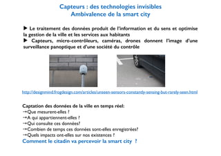 ! 
Capteurs : des technologies invisibles 
Ambivalence de la smart city 
! 
▶ Le traitement des données produit de l’information et du sens et optimise 
la gestion de la ville et les services aux habitants 
▶ Capteurs, micro-contrôleurs, caméras, drones donnent l’image d’une 
surveillance panoptique et d’une société du contrôle 
http://designmind.frogdesign.com/articles/unseen-sensors-constantly-sensing-but-rarely-seen.html 
Captation des données de la ville en temps réel: 
→Que mesurent-elles ? 
→A qui appartiennent-elles ? 
→Qui consulte ces données? 
→Combien de temps ces données sont-elles enregistrées? 
→Quels impacts ont-elles sur nos existences ? 
Comment le citadin va percevoir la smart city ? 
 