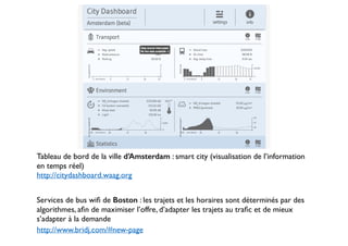 Tableau de bord de la ville d’Amsterdam : smart city (visualisation de l’information 
en temps réel) 
http://citydashboard.waag.org 
! 
Services de bus wifi de Boston : les trajets et les horaires sont déterminés par des 
algorithmes, afin de maximiser l’offre, d’adapter les trajets au trafic et de mieux 
s’adapter à la demande 
http://www.bridj.com/#new-page 
 