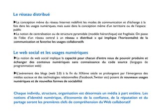 Le réseau distribué 
! 
▶La conception même du réseau Internet redéfinit les modes de communication et d’échange à la 
fois dans les usages numériques, mais aussi dans la conception même d’un territoire ou de l’espace 
public 
▶La notion de centralisation ou de structure pyramidale (modèle hiérarchique) est fragilisée. On passe 
de l’idée d’un réseau central à un réseau « distribué » qui implique l’horizontalité de la 
communication et favorise les usages collaboratifs 
Le web social et les usages numériques 
▶La notion de web social implique la capacité pour chacun d’entre nous de pouvoir produire et 
échanger des contenus numériques sans connaissance du code source (langages de 
programmation web) 
! 
▶L’avénement des blogs (web 2.0) à la fin du XXème siècle se prolongeant par l’émergence des 
médias sociaux et des technologies relationnelles (Facebook, Twitter etc) posent de nouveaux usages 
numériques et de nouvelles formes de sociabilité 
! 
! 
Chaque individu, structure, organisation est désormais un média à part entière. Les 
notions d’identité numérique, d’économie de la confiance, de la réputation et du 
partage seront les premières clefs de compréhension du Web collaboratif 
 