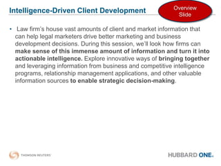 Intelligence-Driven Client Development  Law firm’s house vast amounts of client and market information that can help legal marketers drive better marketing and business development decisions. During this session, we’ll look how firms can make sense of this immense amount of information and turn it into actionable intelligence. Explore innovative ways of bringing together and leveraging information from business and competitive intelligence programs, relationship management applications, and other valuable information sources to enable strategic decision-making.  Overview Slide 