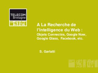 A La Recherche de
l’Intelligence du Web :
Objets Connectés, Google Now,
Google Glass, Facebook, etc.
S. Garlatti
 