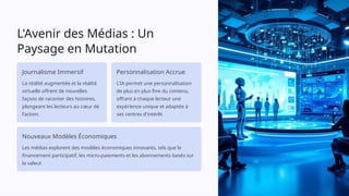 L'Avenir des Médias : Un
Paysage en Mutation
Journalisme Immersif
La réalité augmentée et la réalité
virtuelle offrent de nouvelles
façons de raconter des histoires,
plongeant les lecteurs au cœur de
l'action.
Personnalisation Accrue
L'IA permet une personnalisation
de plus en plus fine du contenu,
offrant à chaque lecteur une
expérience unique et adaptée à
ses centres d'intérêt.
Nouveaux Modèles Économiques
Les médias explorent des modèles économiques innovants, tels que le
financement participatif, les micro-paiements et les abonnements basés sur
la valeur.
 
