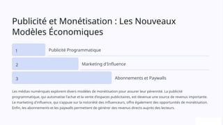 Publicité et Monétisation : Les Nouveaux
Modèles Économiques
1 Publicité Programmatique
2 Marketing d'Influence
3 Abonnements et Paywalls
Les médias numériques explorent divers modèles de monétisation pour assurer leur pérennité. La publicité
programmatique, qui automatise l'achat et la vente d'espaces publicitaires, est devenue une source de revenus importante.
Le marketing d'influence, qui s'appuie sur la notoriété des influenceurs, offre également des opportunités de monétisation.
Enfin, les abonnements et les paywalls permettent de générer des revenus directs auprès des lecteurs.
 
