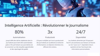 Intelligence Artificielle : Révolutionner le Journalisme
80%
Automatisation
Jusqu'à 80% des tâches répétitives dans le
journalisme pourraient être automatisées
grâce à l'IA, permettant aux journalistes de
se concentrer sur des enquêtes approfondies
et des reportages de qualité.
3x
Productivité
L'IA peut multiplier par trois la productivité
des journalistes en accélérant la recherche
d'informations, la rédaction d'articles et la
diffusion de contenu.
24/7
Disponibilité
Les chatbots alimentés par l'IA peuvent
fournir une assistance aux lecteurs 24 heures
sur 24, 7 jours sur 7, répondant à leurs
questions et leur fournissant des
informations personnalisées.
 