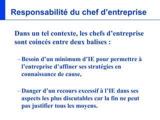 Responsabilité du chef d’entreprise

Dans un tel contexte, les chefs d’entreprise
sont coincés entre deux balises :

 – Besoin d’un minimum d’IE pour permettre à
   l’entreprise d’affiner ses stratégies en
   connaissance de cause,

 – Danger d’un recours excessif à l’IE dans ses
   aspects les plus discutables car la fin ne peut
   pas justifier tous les moyens.
 