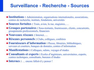 Surveillance - Recherche - Sources

Institutions : Administration, organisations internationales, associations,
centres de recherche, instituts, fondations, universités
Sources fortuites : Train, avion, la rue, stagiaires, …
Groupes partenaires : Sous-traitants, fournisseurs, clients, concurrents,
groupements professionnels, financiers
Nouveaux réseaux : Internet, …
Réseaux personnels : Clubs, collègues, confrères
Fournisseurs d’information : Presse, librairies, bibliothèques,
serveurs et courtiers, banques de données, centres d’information
Manifestations : Colloques, salons, voyages d’etudes
Consultants et experts : Ecoles d’ingénieurs, universitaires, experts,
centres techniques, consultants, bureaux d’études
Internes : … encore fallait-il y penser !
 