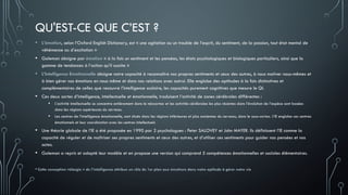 QU'EST-CE QUE C’EST ?
• L’émotion, selon l’Oxford English Dictionary, est « une agitation ou un trouble de l’esprit, du sentiment, de la passion, tout état mental de
véhémence ou d’excitation »
• Goleman désigne par émotion « à la fois un sentiment et les pensées, les états psychologiques et biologiques particuliers, ainsi que la
gamme de tendances à l’action qu’il suscite »
• L’Intelligence Emotionnelle désigne notre capacité à reconnaître nos propres sentiments et ceux des autres, à nous motiver nous-mêmes et
à bien gérer nos émotions en nous même et dans nos relations avec autrui. Elle englobe des aptitudes à la fois distinctives et
complémentaires de celles que recouvre l’intelligence scolaire, les capacités purement cognitives que mesure le QI.
• Ces deux sortes d’intelligence, intellectuelle et émotionnelle, traduisent l’activité de zones cérébrales différentes :
• L’activité intellectuelle se concentre entièrement dans le néocortex et les activités cérébrales les plus récentes dans l’évolution de l’espèce sont basées
dans les régions supérieures du cerveau.
• Les centres de l’intelligence émotionnelle, sont situés dans les régions inférieures et plus anciennes du cerveau, dans le sous-cortex. L’IE englobe ces centres
émotionnels et leur coordination avec les centres intellectuels
• Une théorie globale de l’IE a été proposée en 1990 par 2 psychologues : Peter SALOVEY et John MAYER. Ils définissent l’IE comme la
capacité de réguler et de maîtriser ses propres sentiments et ceux des autres, et d’utiliser ces sentiments pour guider nos pensées et nos
actes.
• Goleman a repris et adapté leur modèle et en propose une version qui comprend 5 compétences émotionnelles et sociales élémentaires.
•Cette conception «élargie » de l’intelligence attribue un rôle de 1er plan aux émotions dans notre aptitude à gérer notre vie
 