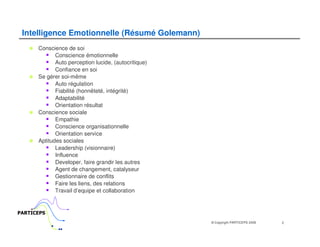 Intelligence Emotionnelle (Résumé Golemann)
      Conscience de soi
             Conscience émotionnelle
             Auto perception lucide, (autocritique)
             Confiance en soi
      Se gérer soi-même
             Auto régulation
             Fiabilité (honnêteté, intégrité)
             Adaptabilité
             Orientation résultat
      Conscience sociale
             Empathie
             Conscience organisationnelle
             Orientation service
      Aptitudes sociales
             Leadership (visionnaire)
             Influence
             Developer, faire grandir les autres
             Agent de changement, catalyseur
             Gestionnaire de conflits
             Faire les liens, des relations
             Travail d’equipe et collaboration


PARTICEPS
                                                      © Copyright PARTICEPS 2009   2
 